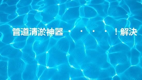 管道清淤神器！解決堵塞難題，讓水流暢無阻！